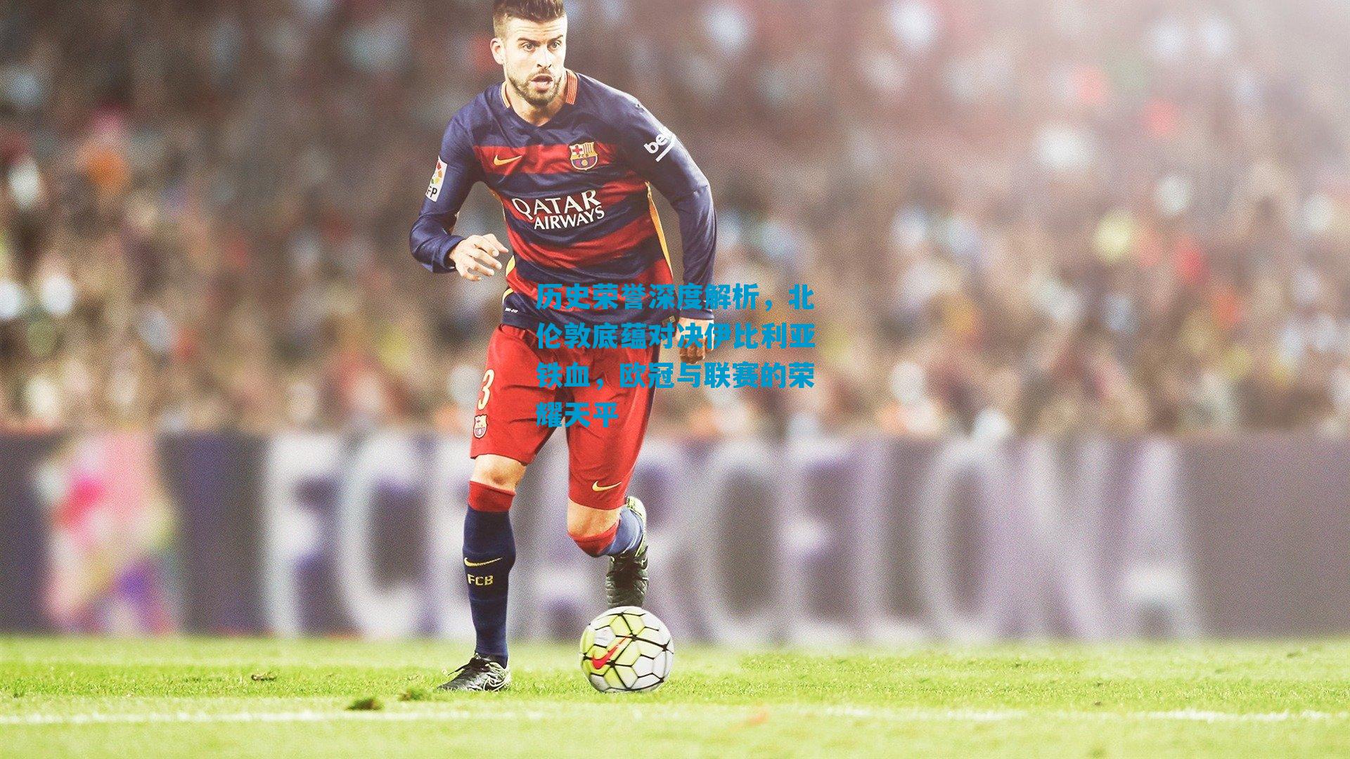 历史荣誉深度解析，北伦敦底蕴对决伊比利亚铁血，欧冠与联赛的荣耀天平